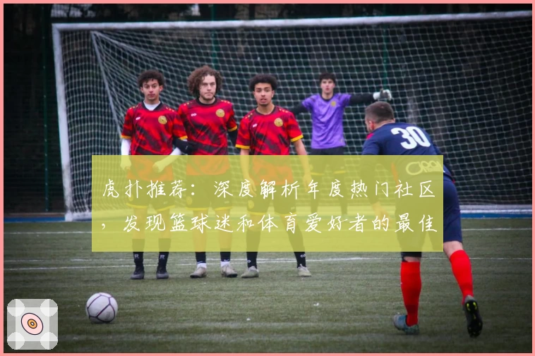 虎扑推荐：深度解析年度热门社区，发现篮球迷和体育爱好者的最佳交流平台