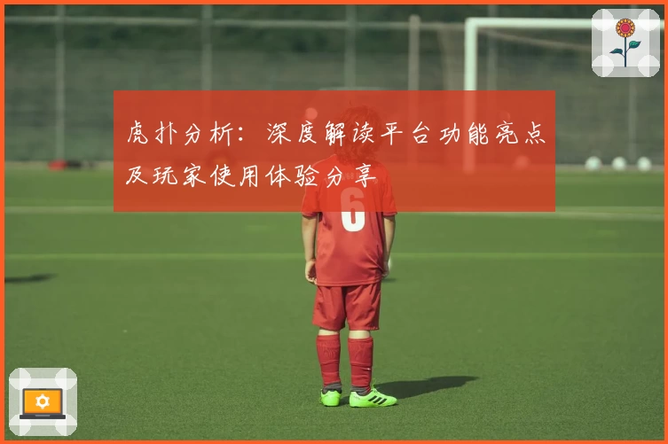 虎扑分析:深度解读平台功能亮点及玩家使用体验分享