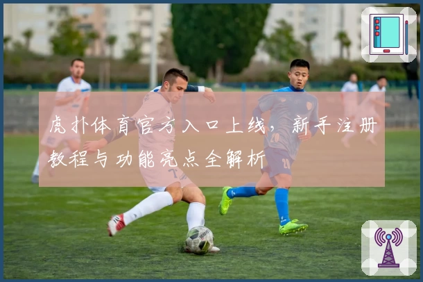 虎扑体育官方入口上线,新手注册教程与功能亮点全解析