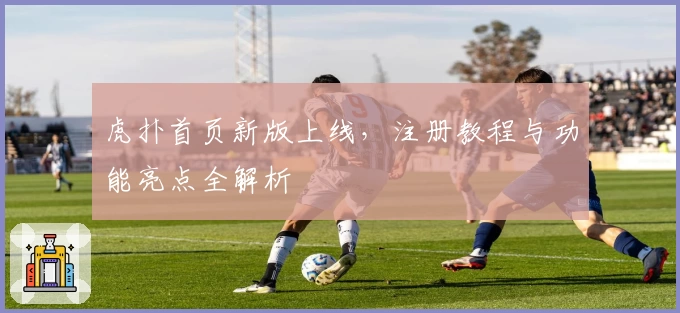 虎扑首页新版上线，注册教程与功能亮点全解析