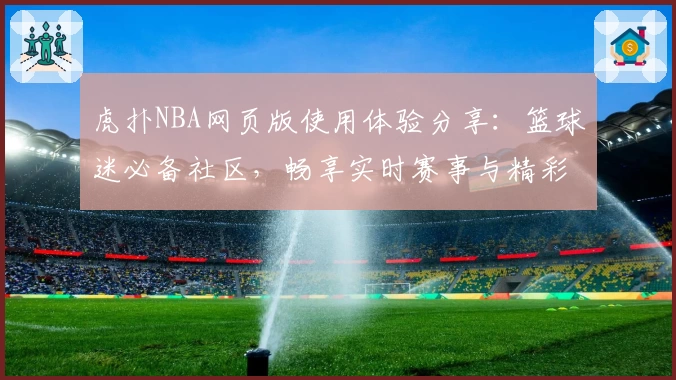 虎扑NBA网页版使用体验分享：篮球迷必备社区，畅享实时赛事与精彩互动