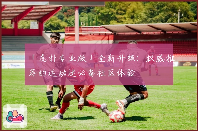 「虎扑专业版」全新升级：权威推荐的运动迷必备社区体验