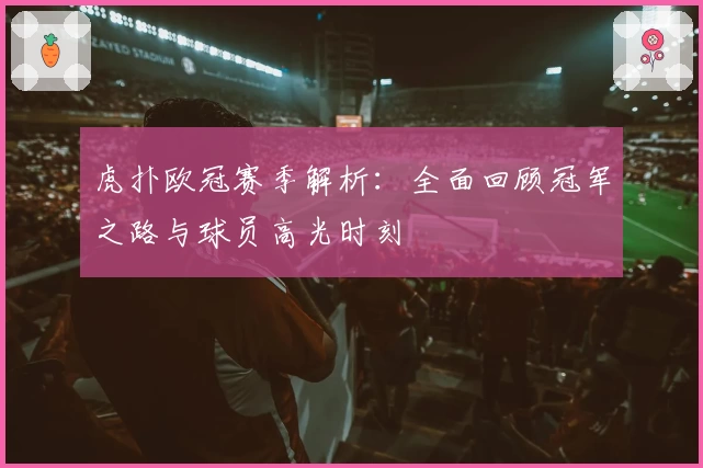 虎扑欧冠赛季解析：全面回顾冠军之路与球员高光时刻