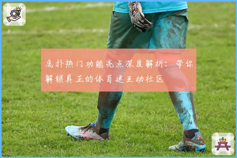 虎扑热门功能亮点深度解析：带你解锁真正的体育迷互动社区