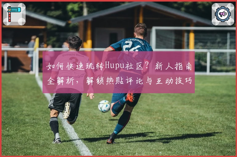 如何快速玩转Hupu社区？新人指南全解析，解锁热贴评论与互动技巧