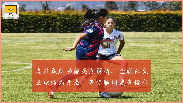 虎扑最新功能亮点解析：全新社交互动模式开启，带你解锁更多精彩瞬间