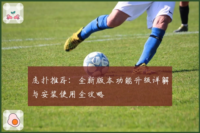 虎扑推荐：全新版本功能升级详解与安装使用全攻略