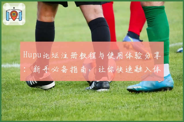 Hupu论坛注册教程与使用体验分享：新手必备指南，让你快速融入体育爱好者社区