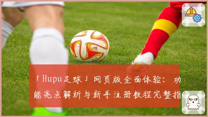 「Hupu足球」网页版全面体验：功能亮点解析与新手注册教程完整指南