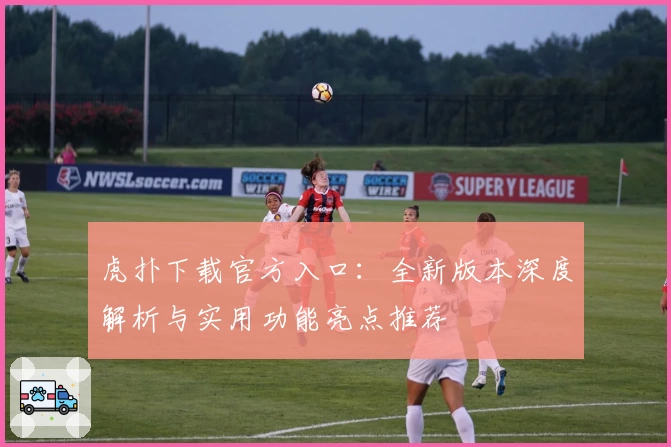 虎扑下载官方入口:全新版本深度解析与实用功能亮点推荐