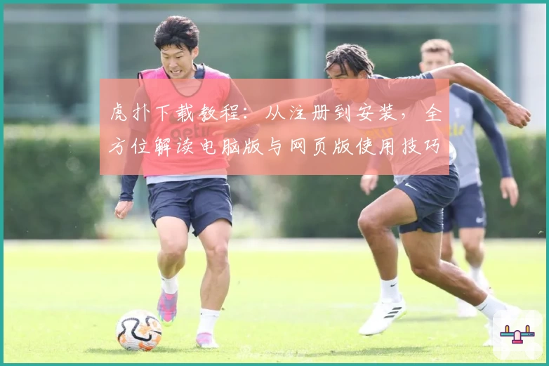 虎扑下载教程：从注册到安装，全方位解读电脑版与网页版使用技巧