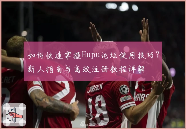 如何快速掌握Hupu论坛使用技巧?新人指南与高效注册教程详解