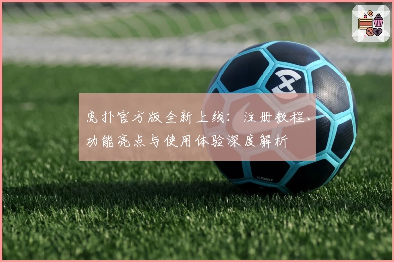 虎扑官方版全新上线：注册教程、功能亮点与使用体验深度解析