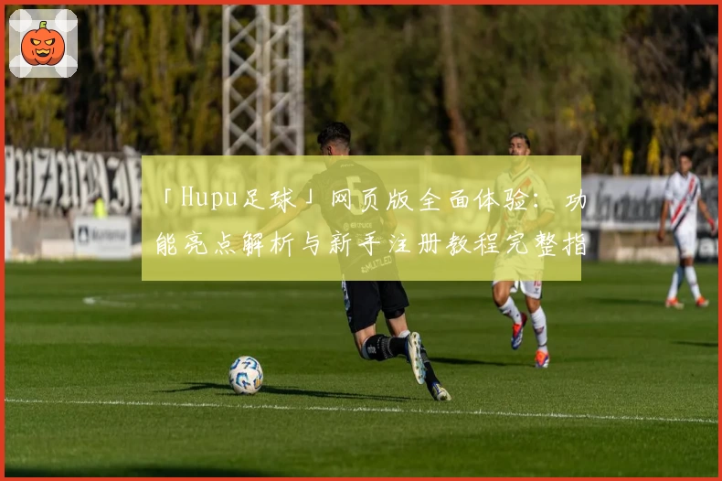 「Hupu足球」网页版全面体验：功能亮点解析与新手注册教程完整指南