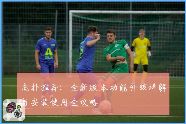 虎扑推荐：全新版本功能升级详解与安装使用全攻略