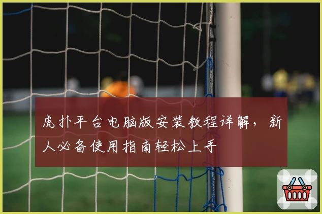 虎扑平台电脑版安装教程详解，新人必备使用指南轻松上手