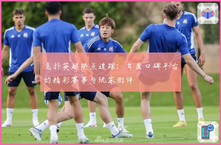 虎扑英超热点追踪：年度口碑平台的精彩赛事与玩家测评