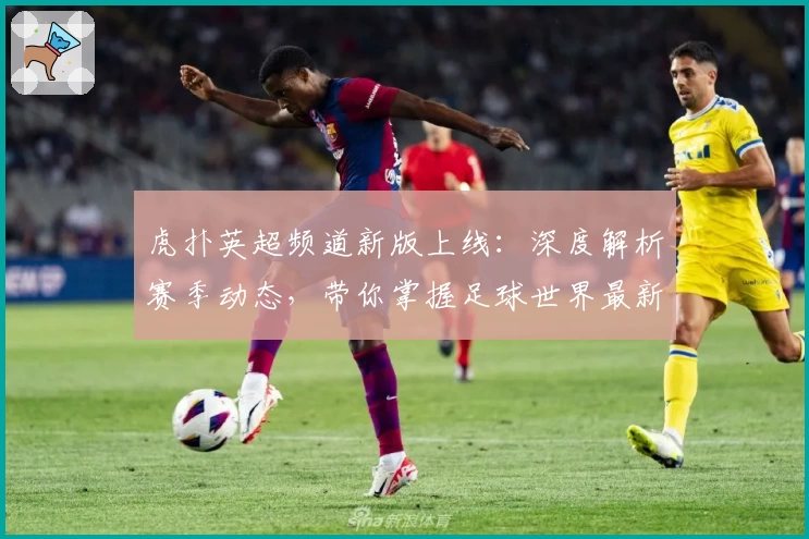 虎扑英超频道新版上线：深度解析赛季动态，带你掌握足球世界最新资讯