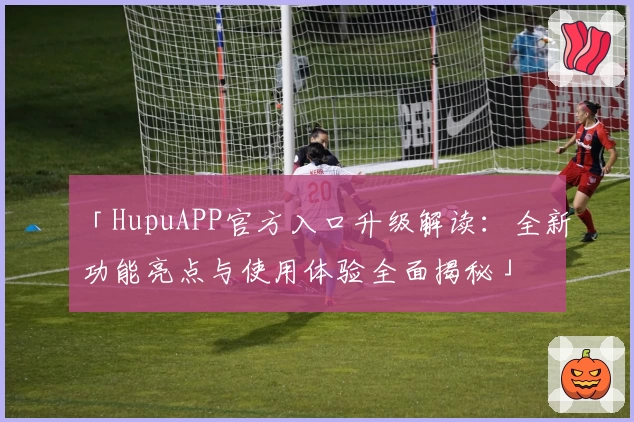 「HupuAPP官方入口升级解读：全新功能亮点与使用体验全面揭秘」