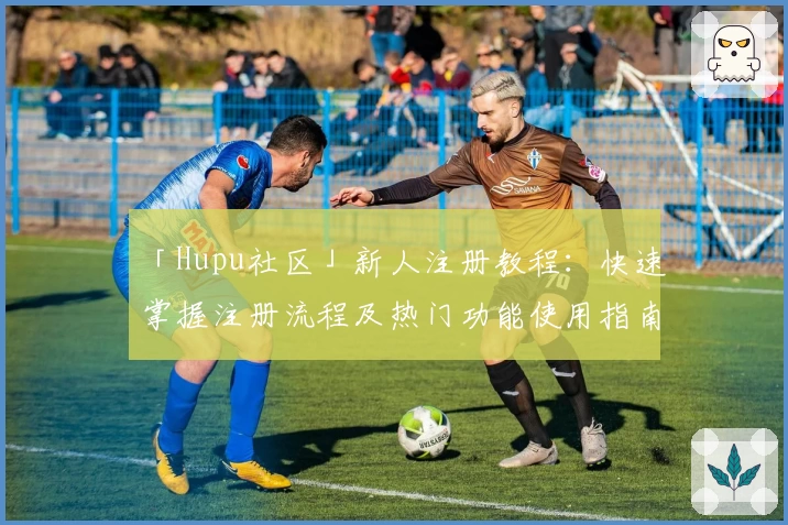 「Hupu社区」新人注册教程：快速掌握注册流程及热门功能使用指南