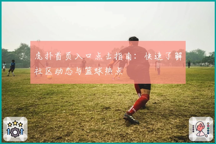 虎扑首页入口点击指南：快速了解社区动态与篮球热点