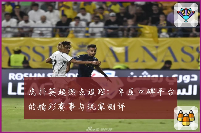虎扑英超热点追踪：年度口碑平台的精彩赛事与玩家测评
