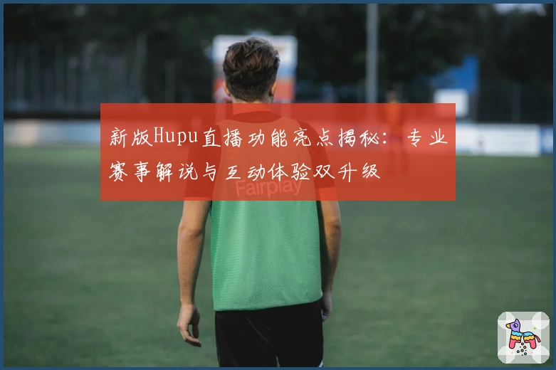 新版Hupu直播功能亮点揭秘：专业赛事解说与互动体验双升级