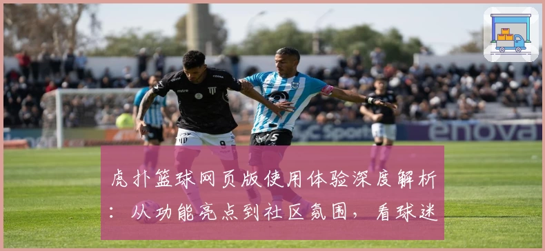 虎扑篮球网页版使用体验深度解析：从功能亮点到社区氛围，看球迷都在聊什么