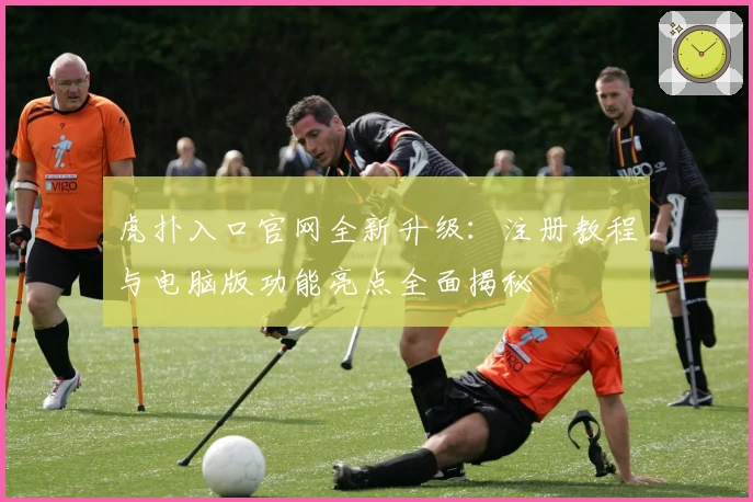虎扑入口官网全新升级：注册教程与电脑版功能亮点全面揭秘