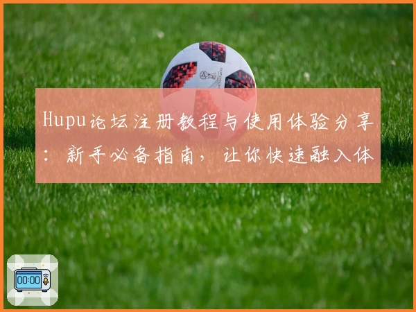 Hupu论坛注册教程与使用体验分享：新手必备指南，让你快速融入体育爱好者社区