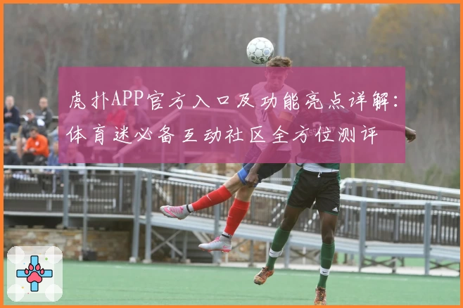 虎扑APP官方入口及功能亮点详解：体育迷必备互动社区全方位测评