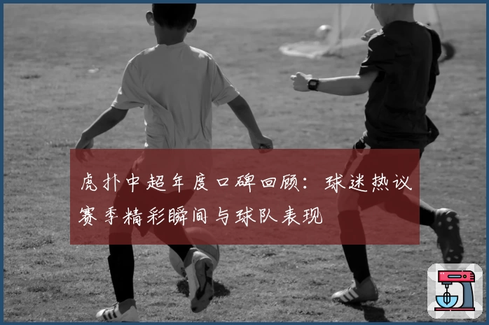 虎扑中超年度口碑回顾：球迷热议赛季精彩瞬间与球队表现